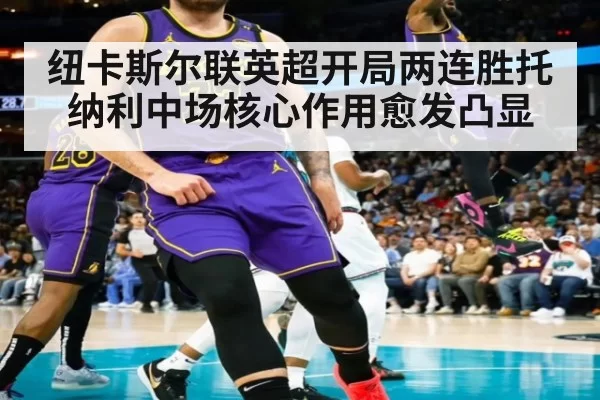 纽卡斯尔联英超开局两连胜托纳利中场核心作用愈发凸显